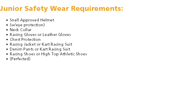  Junior Safety Wear Requirements: Snell Approved Helmet (w/eye protection) Neck Collar Racing Gloves or Leather Gloves Chest Protection Racing Jacket or Kart Racing Suit Denim Pants or Kart Racing Suit Racing Shoes or High Top Athletic Shoes (Perfected) 